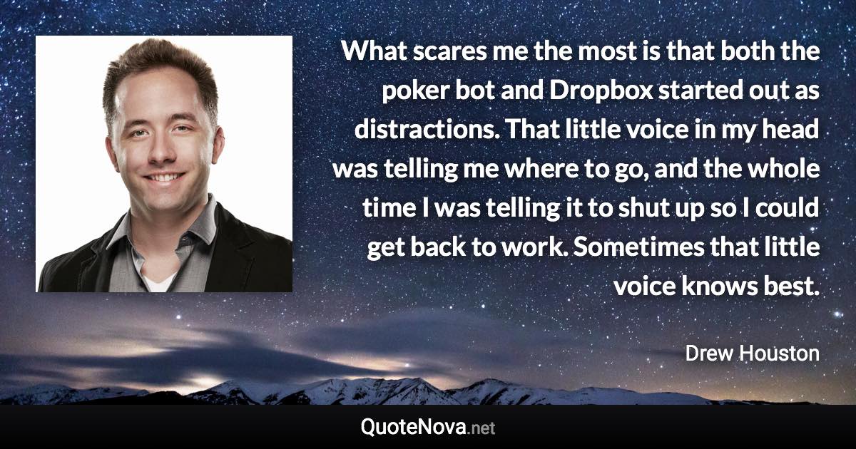 What scares me the most is that both the poker bot and Dropbox started out as distractions. That little voice in my head was telling me where to go, and the whole time I was telling it to shut up so I could get back to work. Sometimes that little voice knows best. - Drew Houston quote