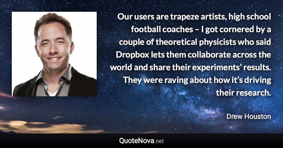 Our users are trapeze artists, high school football coaches – I got cornered by a couple of theoretical physicists who said Dropbox lets them collaborate across the world and share their experiments’ results. They were raving about how it’s driving their research. - Drew Houston quote