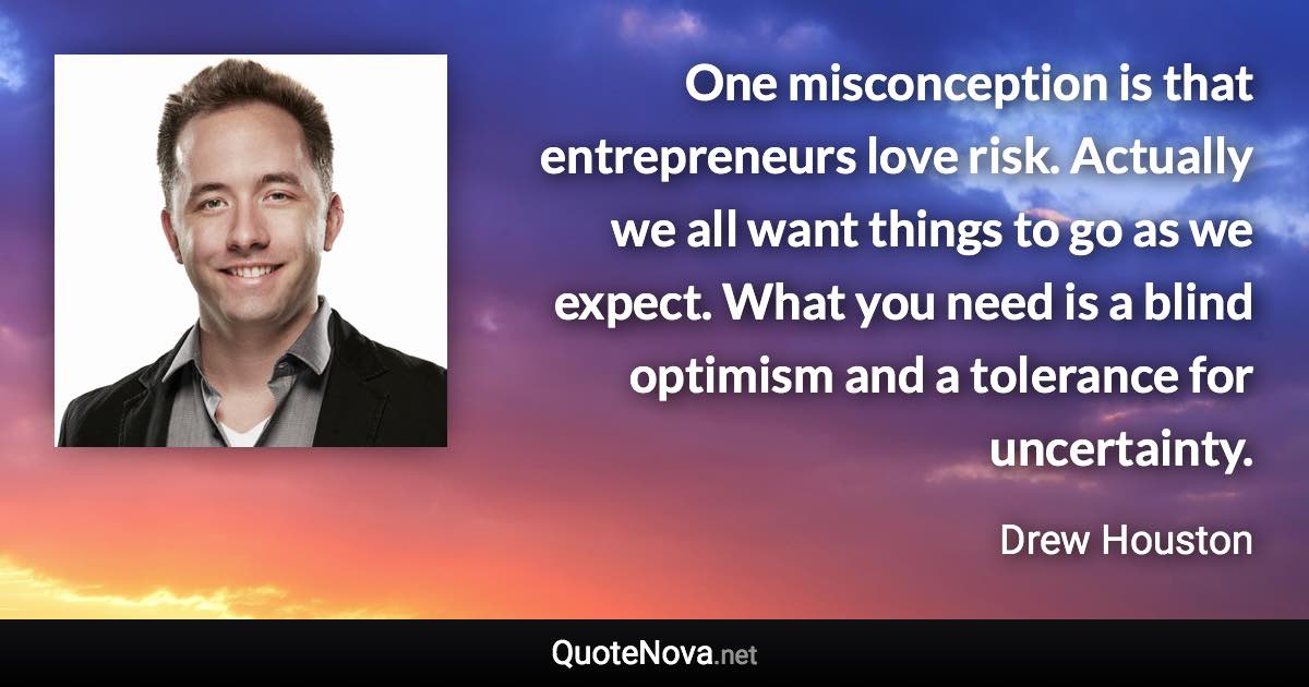 One misconception is that entrepreneurs love risk. Actually we all want things to go as we expect. What you need is a blind optimism and a tolerance for uncertainty. - Drew Houston quote