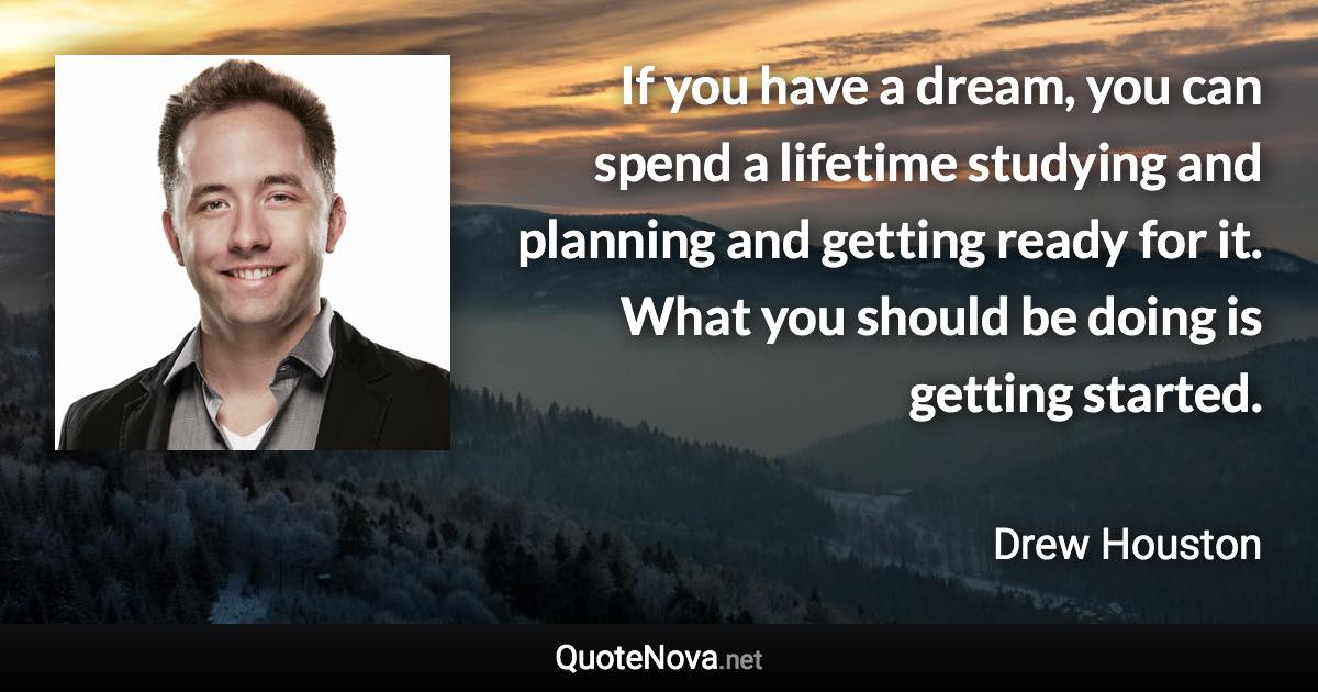 If you have a dream, you can spend a lifetime studying and planning and getting ready for it. What you should be doing is getting started. - Drew Houston quote