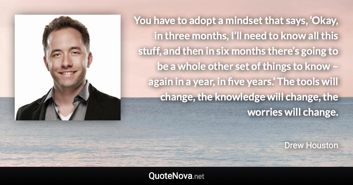 You have to adopt a mindset that says, ‘Okay, in three months, I’ll need to know all this stuff, and then in six months there’s going to be a whole other set of things to know – again in a year, in five years.’ The tools will change, the knowledge will change, the worries will change. - Drew Houston quote