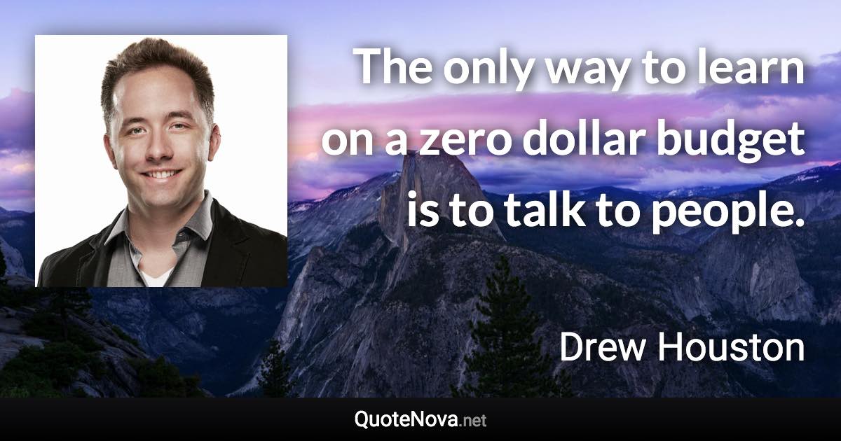 The only way to learn on a zero dollar budget is to talk to people. - Drew Houston quote