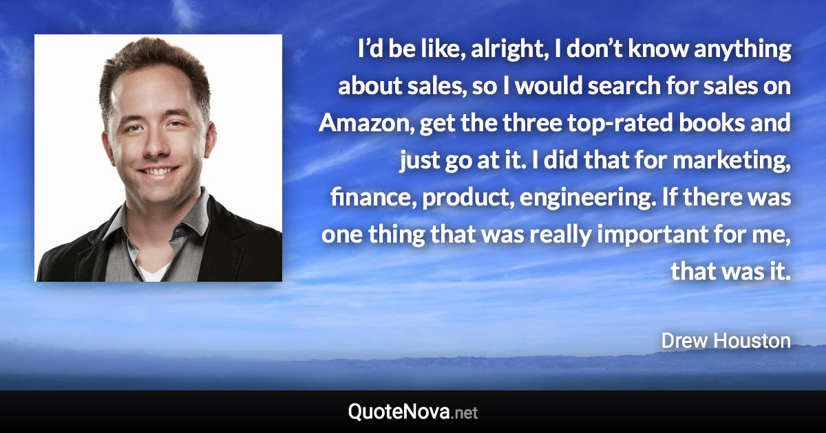 I’d be like, alright, I don’t know anything about sales, so I would search for sales on Amazon, get the three top-rated books and just go at it. I did that for marketing, finance, product, engineering. If there was one thing that was really important for me, that was it. - Drew Houston quote