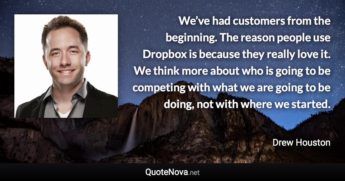 We’ve had customers from the beginning. The reason people use Dropbox is because they really love it. We think more about who is going to be competing with what we are going to be doing, not with where we started. - Drew Houston quote