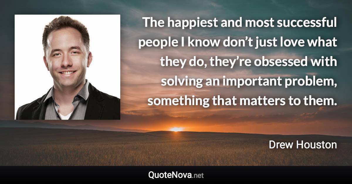 The happiest and most successful people I know don’t just love what they do, they’re obsessed with solving an important problem, something that matters to them. - Drew Houston quote