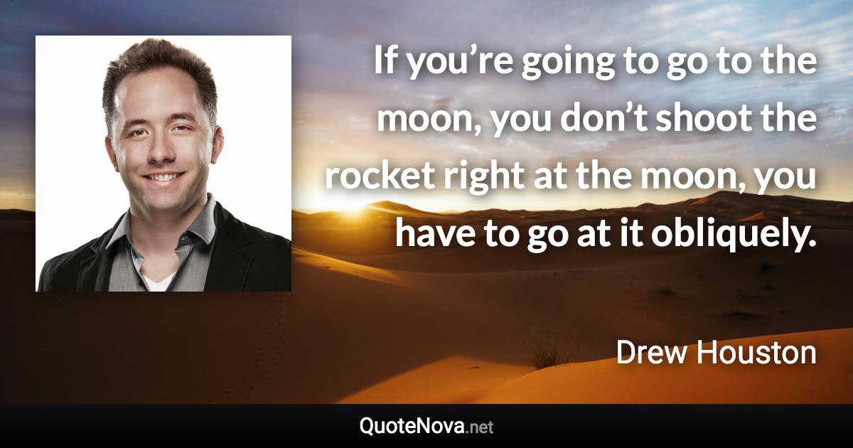 If you’re going to go to the moon, you don’t shoot the rocket right at the moon, you have to go at it obliquely. - Drew Houston quote