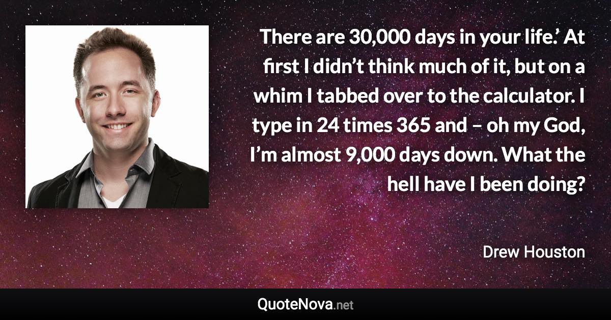 There are 30,000 days in your life.’ At first I didn’t think much of it, but on a whim I tabbed over to the calculator. I type in 24 times 365 and – oh my God, I’m almost 9,000 days down. What the hell have I been doing? - Drew Houston quote