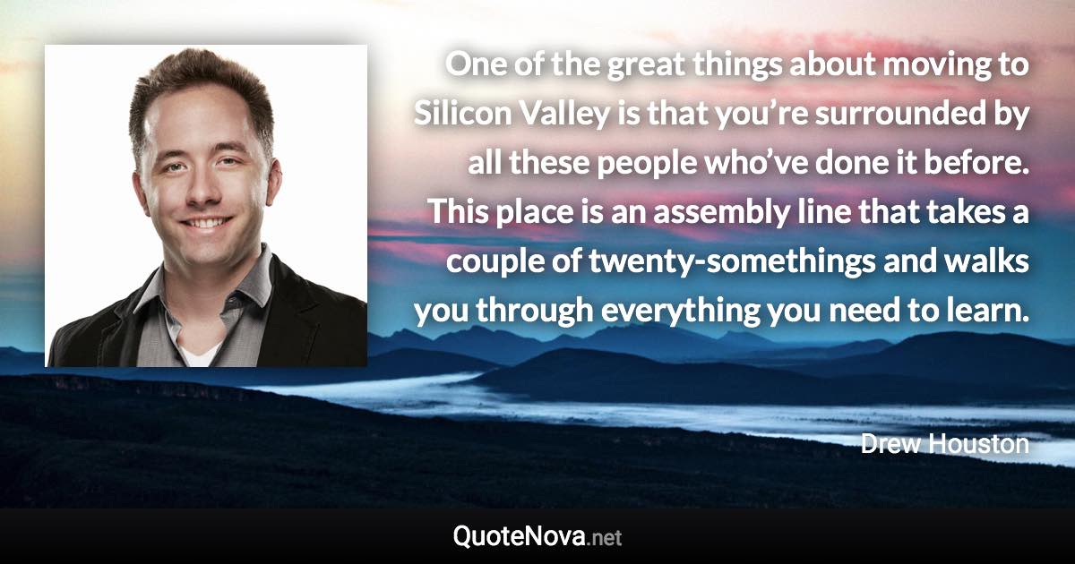 One of the great things about moving to Silicon Valley is that you’re surrounded by all these people who’ve done it before. This place is an assembly line that takes a couple of twenty-somethings and walks you through everything you need to learn. - Drew Houston quote