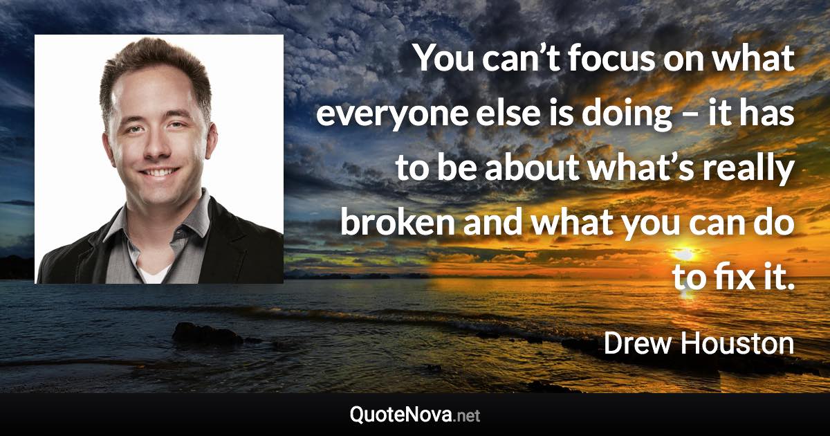 You can’t focus on what everyone else is doing – it has to be about what’s really broken and what you can do to fix it. - Drew Houston quote