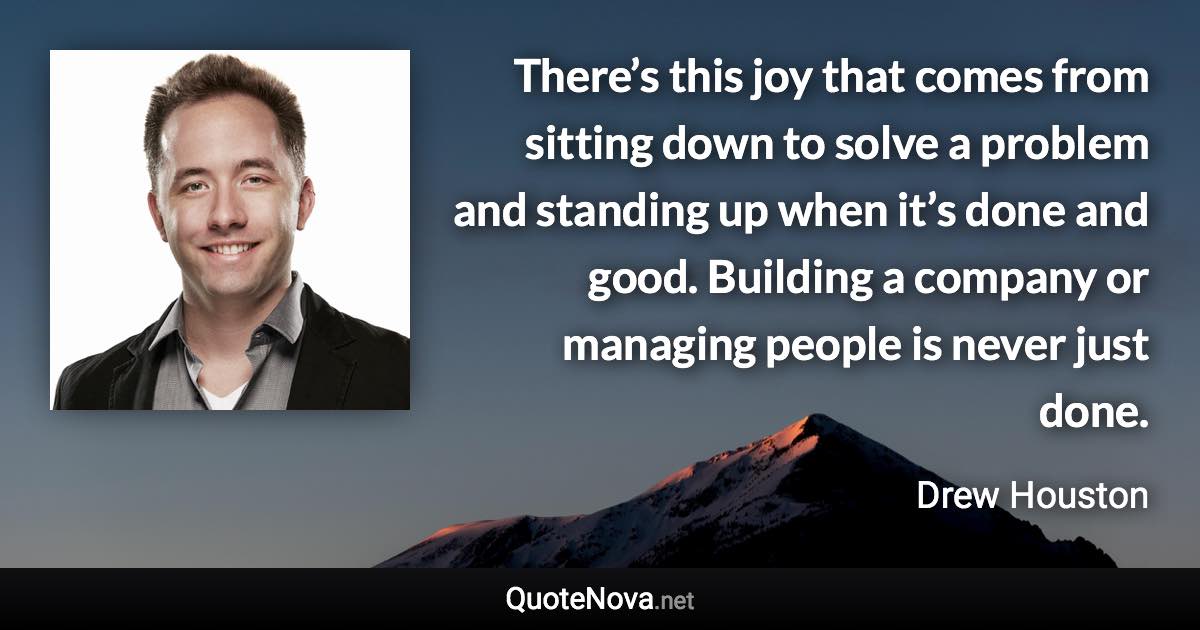 There’s this joy that comes from sitting down to solve a problem and standing up when it’s done and good. Building a company or managing people is never just done. - Drew Houston quote
