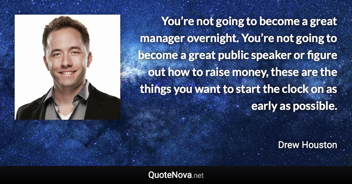 You’re not going to become a great manager overnight. You’re not going to become a great public speaker or figure out how to raise money, these are the things you want to start the clock on as early as possible. - Drew Houston quote
