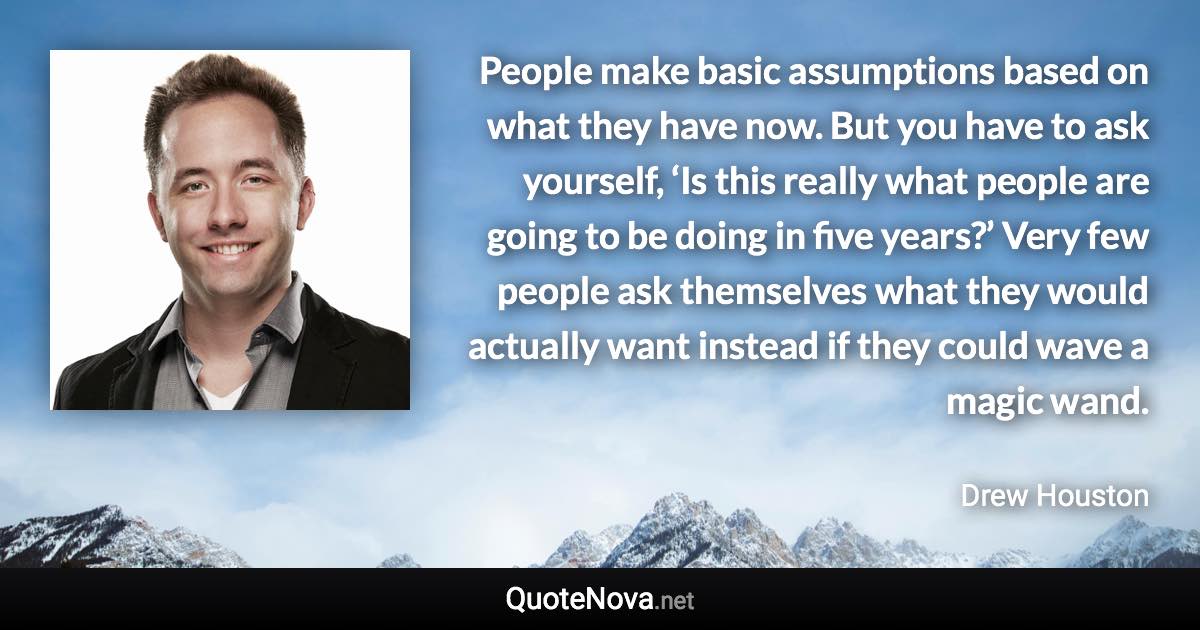 People make basic assumptions based on what they have now. But you have to ask yourself, ‘Is this really what people are going to be doing in five years?’ Very few people ask themselves what they would actually want instead if they could wave a magic wand. - Drew Houston quote