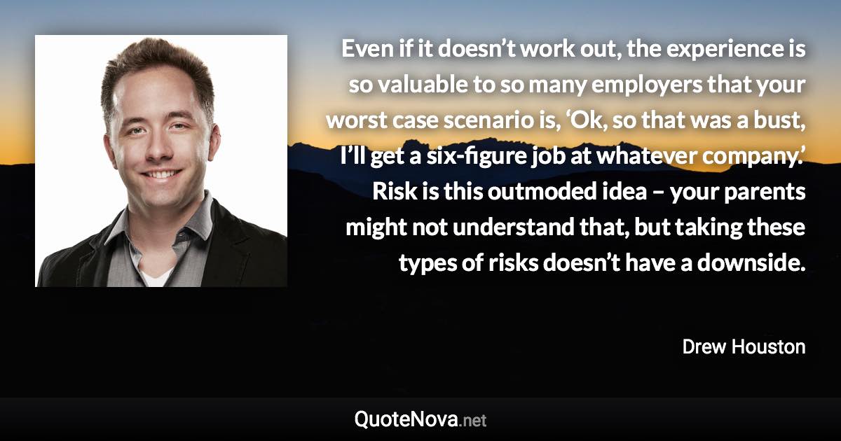 Even if it doesn’t work out, the experience is so valuable to so many employers that your worst case scenario is, ‘Ok, so that was a bust, I’ll get a six-figure job at whatever company.’ Risk is this outmoded idea – your parents might not understand that, but taking these types of risks doesn’t have a downside. - Drew Houston quote