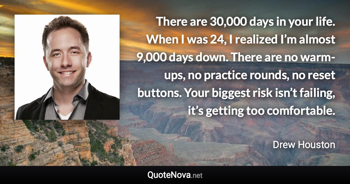 There are 30,000 days in your life. When I was 24, I realized I’m almost 9,000 days down. There are no warm-ups, no practice rounds, no reset buttons. Your biggest risk isn’t failing, it’s getting too comfortable. - Drew Houston quote