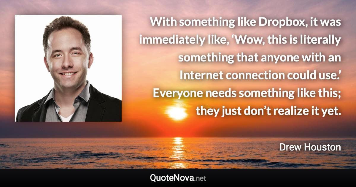 With something like Dropbox, it was immediately like, ‘Wow, this is literally something that anyone with an Internet connection could use.’ Everyone needs something like this; they just don’t realize it yet. - Drew Houston quote