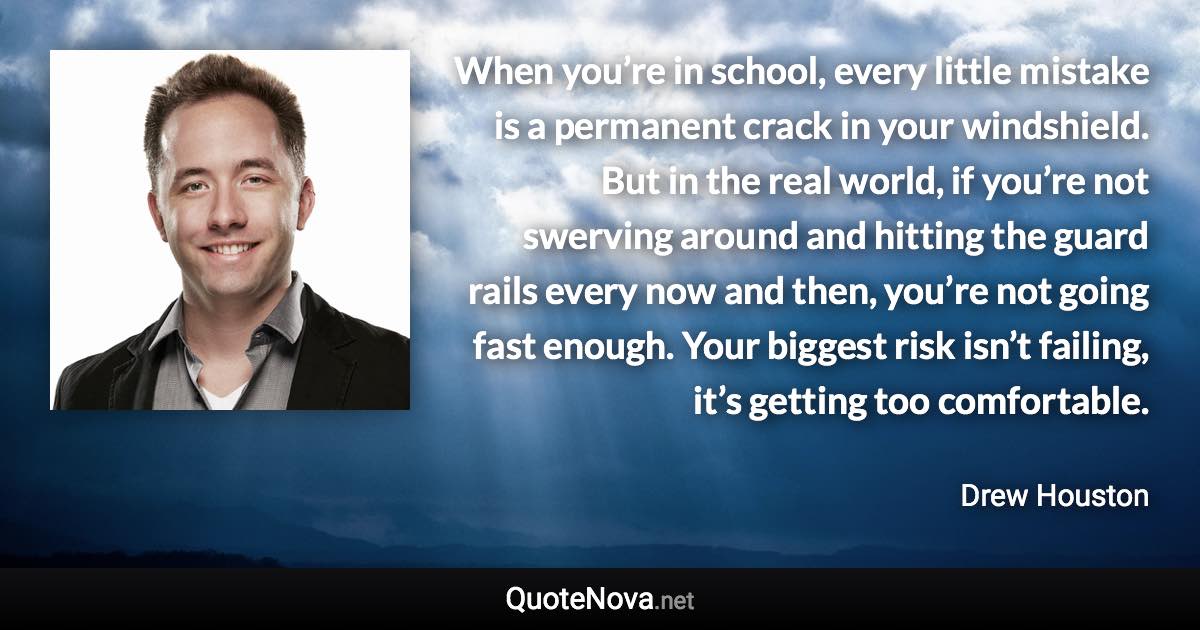 When you’re in school, every little mistake is a permanent crack in your windshield. But in the real world, if you’re not swerving around and hitting the guard rails every now and then, you’re not going fast enough. Your biggest risk isn’t failing, it’s getting too comfortable. - Drew Houston quote