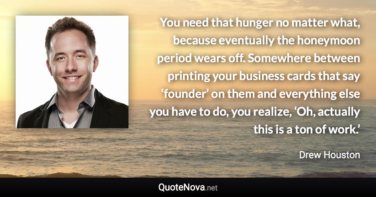 You need that hunger no matter what, because eventually the honeymoon period wears off. Somewhere between printing your business cards that say ‘founder’ on them and everything else you have to do, you realize, ‘Oh, actually this is a ton of work.’ - Drew Houston quote