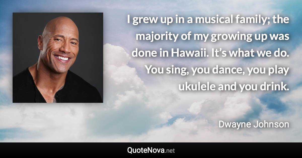 I grew up in a musical family; the majority of my growing up was done in Hawaii. It’s what we do. You sing, you dance, you play ukulele and you drink. - Dwayne Johnson quote