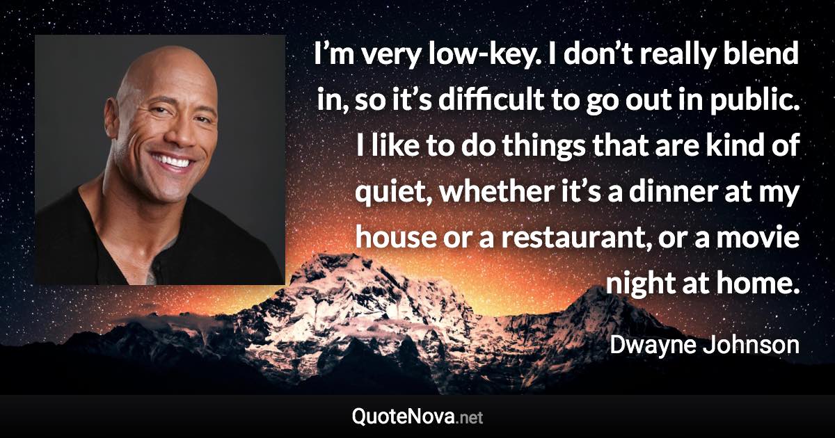 I’m very low-key. I don’t really blend in, so it’s difficult to go out in public. I like to do things that are kind of quiet, whether it’s a dinner at my house or a restaurant, or a movie night at home. - Dwayne Johnson quote