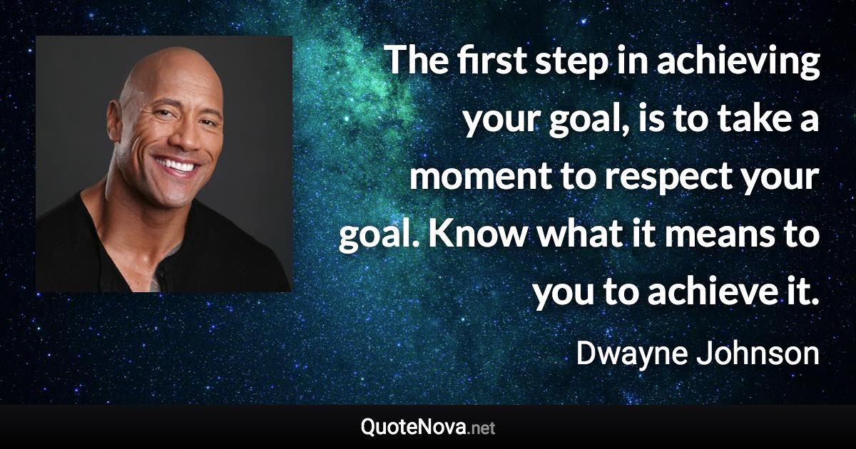 The first step in achieving your goal, is to take a moment to respect your goal. Know what it means to you to achieve it. - Dwayne Johnson quote
