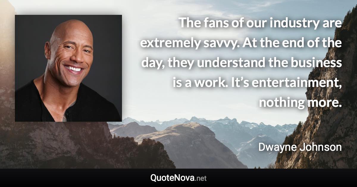 The fans of our industry are extremely savvy. At the end of the day, they understand the business is a work. It’s entertainment, nothing more. - Dwayne Johnson quote
