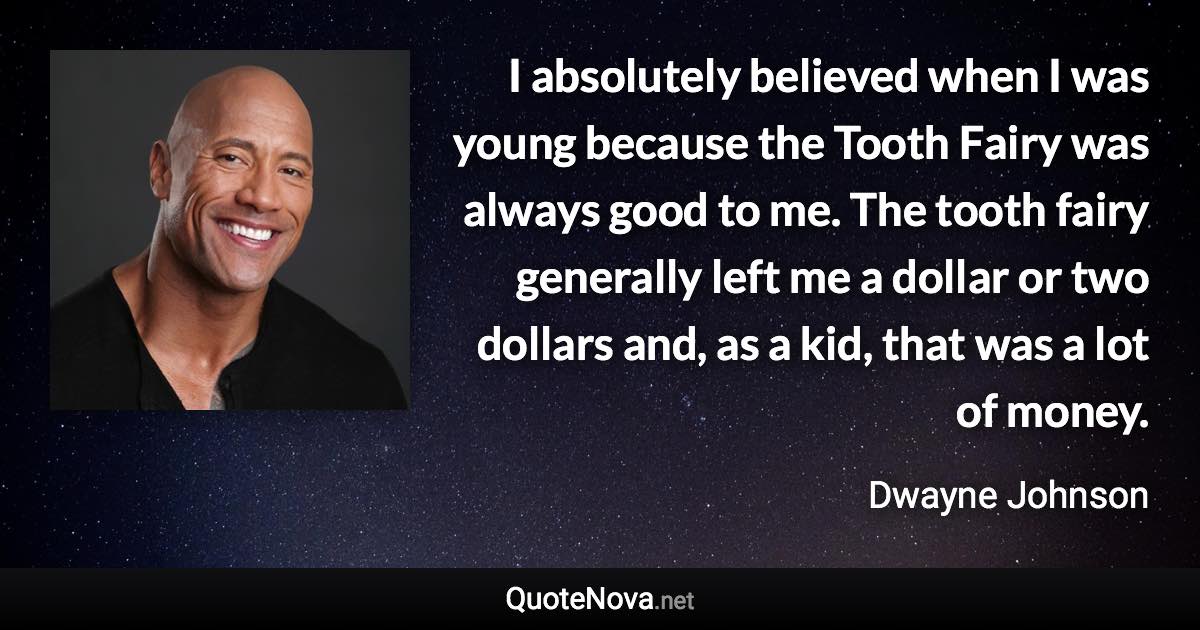 I absolutely believed when I was young because the Tooth Fairy was always good to me. The tooth fairy generally left me a dollar or two dollars and, as a kid, that was a lot of money. - Dwayne Johnson quote