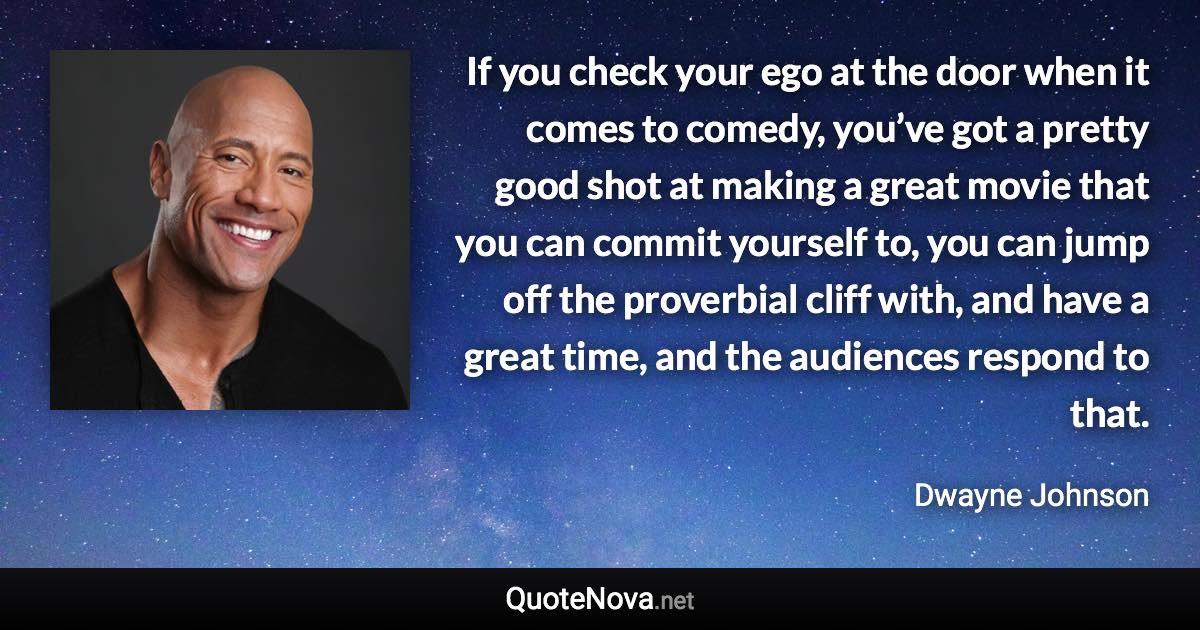 If you check your ego at the door when it comes to comedy, you’ve got a pretty good shot at making a great movie that you can commit yourself to, you can jump off the proverbial cliff with, and have a great time, and the audiences respond to that. - Dwayne Johnson quote