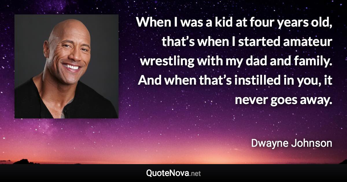 When I was a kid at four years old, that’s when I started amateur wrestling with my dad and family. And when that’s instilled in you, it never goes away. - Dwayne Johnson quote