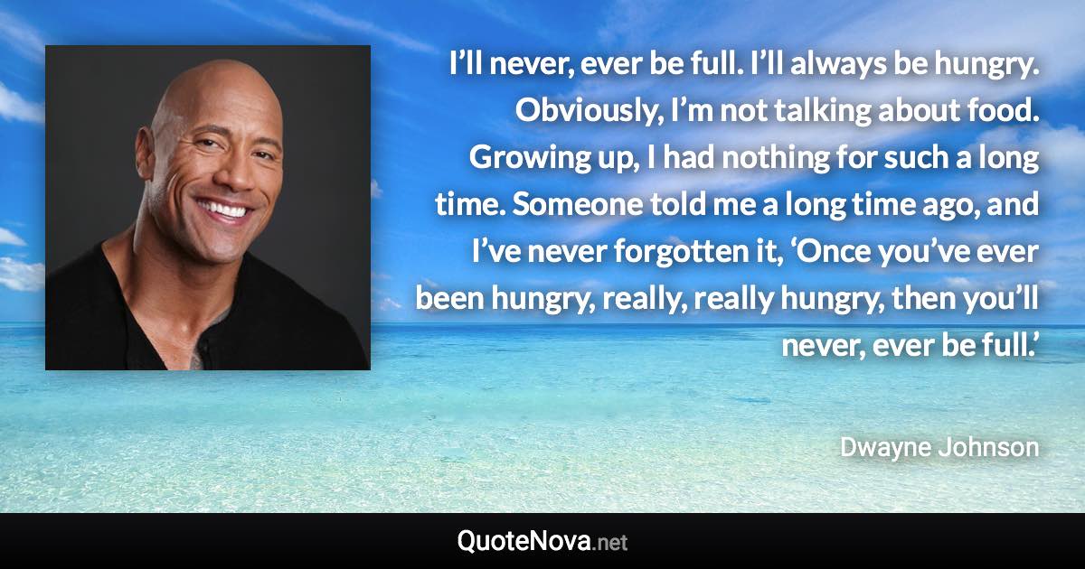 I’ll never, ever be full. I’ll always be hungry. Obviously, I’m not talking about food. Growing up, I had nothing for such a long time. Someone told me a long time ago, and I’ve never forgotten it, ‘Once you’ve ever been hungry, really, really hungry, then you’ll never, ever be full.’ - Dwayne Johnson quote