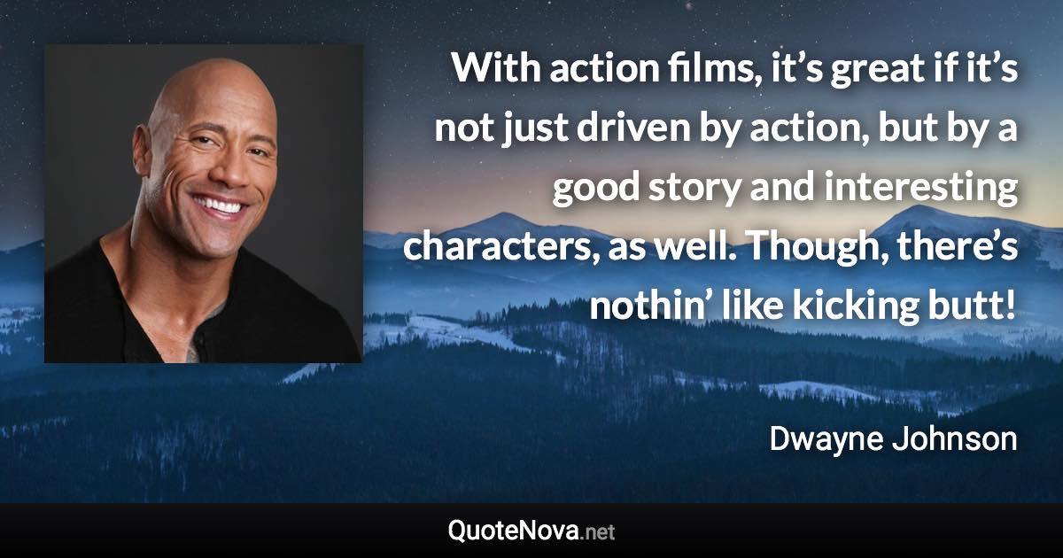 With action films, it’s great if it’s not just driven by action, but by a good story and interesting characters, as well. Though, there’s nothin’ like kicking butt! - Dwayne Johnson quote
