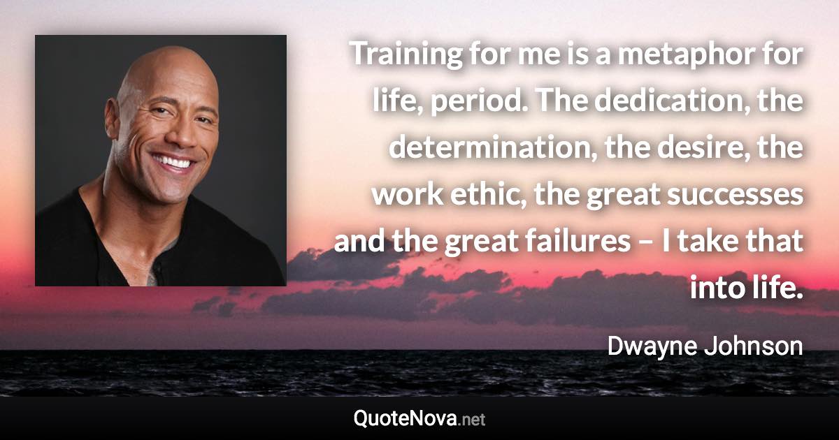 Training for me is a metaphor for life, period. The dedication, the determination, the desire, the work ethic, the great successes and the great failures – I take that into life. - Dwayne Johnson quote