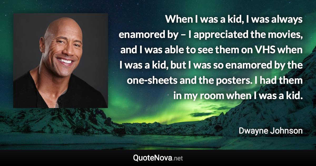 When I was a kid, I was always enamored by – I appreciated the movies, and I was able to see them on VHS when I was a kid, but I was so enamored by the one-sheets and the posters. I had them in my room when I was a kid. - Dwayne Johnson quote
