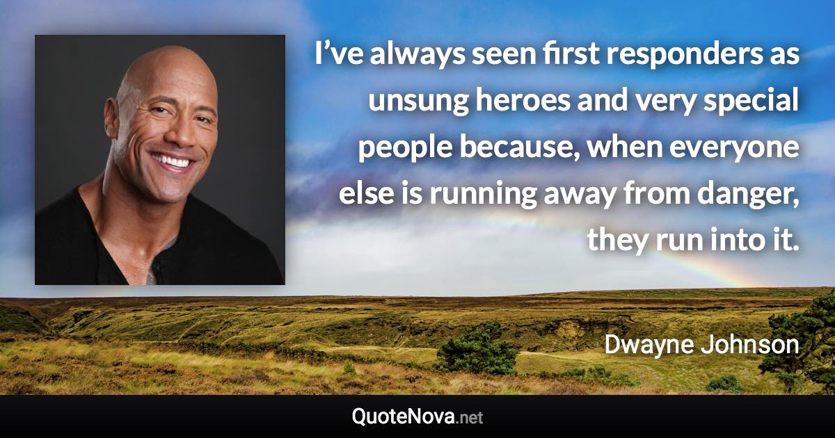 I’ve always seen first responders as unsung heroes and very special people because, when everyone else is running away from danger, they run into it. - Dwayne Johnson quote