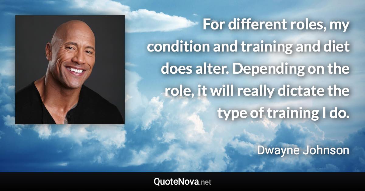 For different roles, my condition and training and diet does alter. Depending on the role, it will really dictate the type of training I do. - Dwayne Johnson quote