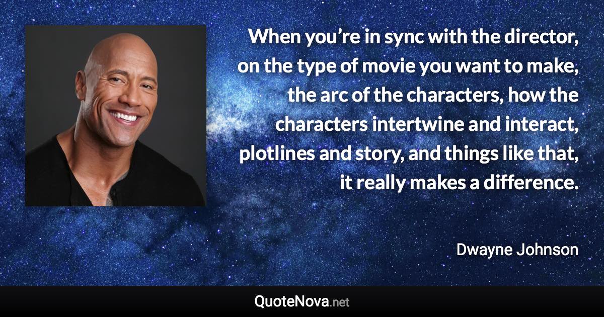 When you’re in sync with the director, on the type of movie you want to make, the arc of the characters, how the characters intertwine and interact, plotlines and story, and things like that, it really makes a difference. - Dwayne Johnson quote
