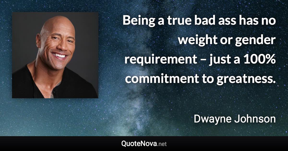Being a true bad ass has no weight or gender requirement – just a 100% commitment to greatness. - Dwayne Johnson quote