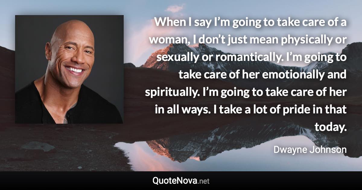 When I say I’m going to take care of a woman, I don’t just mean physically or sexually or romantically. I’m going to take care of her emotionally and spiritually. I’m going to take care of her in all ways. I take a lot of pride in that today. - Dwayne Johnson quote