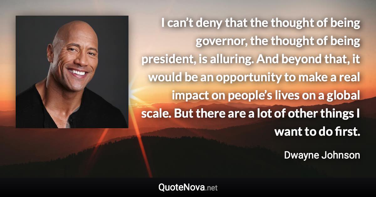 I can’t deny that the thought of being governor, the thought of being president, is alluring. And beyond that, it would be an opportunity to make a real impact on people’s lives on a global scale. But there are a lot of other things I want to do first. - Dwayne Johnson quote