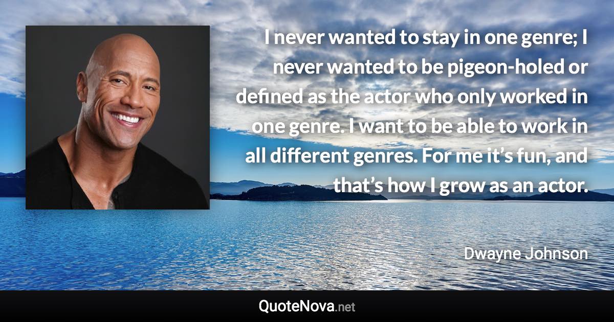 I never wanted to stay in one genre; I never wanted to be pigeon-holed or defined as the actor who only worked in one genre. I want to be able to work in all different genres. For me it’s fun, and that’s how I grow as an actor. - Dwayne Johnson quote