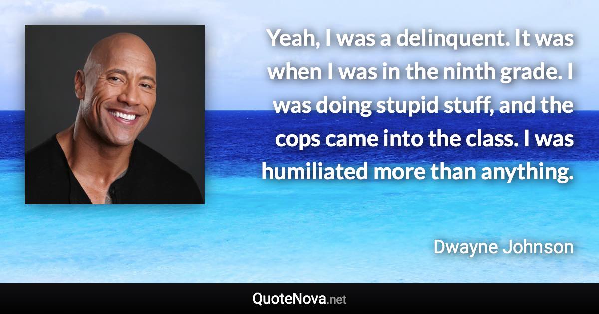 Yeah, I was a delinquent. It was when I was in the ninth grade. I was doing stupid stuff, and the cops came into the class. I was humiliated more than anything. - Dwayne Johnson quote