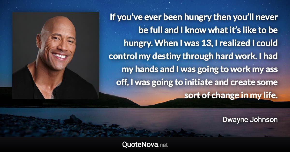 If you’ve ever been hungry then you’ll never be full and I know what it’s like to be hungry. When I was 13, I realized I could control my destiny through hard work. I had my hands and I was going to work my ass off, I was going to initiate and create some sort of change in my life. - Dwayne Johnson quote