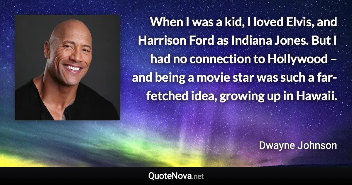 When I was a kid, I loved Elvis, and Harrison Ford as Indiana Jones. But I had no connection to Hollywood – and being a movie star was such a far-fetched idea, growing up in Hawaii. - Dwayne Johnson quote