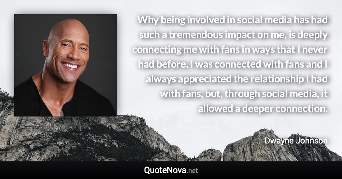 Why being involved in social media has had such a tremendous impact on me, is deeply connecting me with fans in ways that I never had before. I was connected with fans and I always appreciated the relationship I had with fans, but, through social media, it allowed a deeper connection. - Dwayne Johnson quote