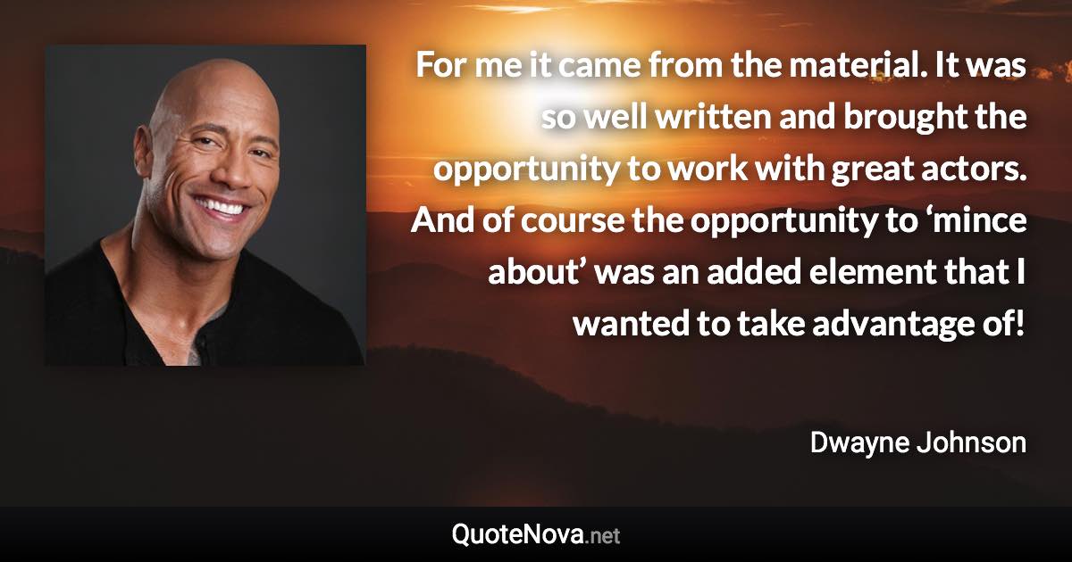 For me it came from the material. It was so well written and brought the opportunity to work with great actors. And of course the opportunity to ‘mince about’ was an added element that I wanted to take advantage of! - Dwayne Johnson quote