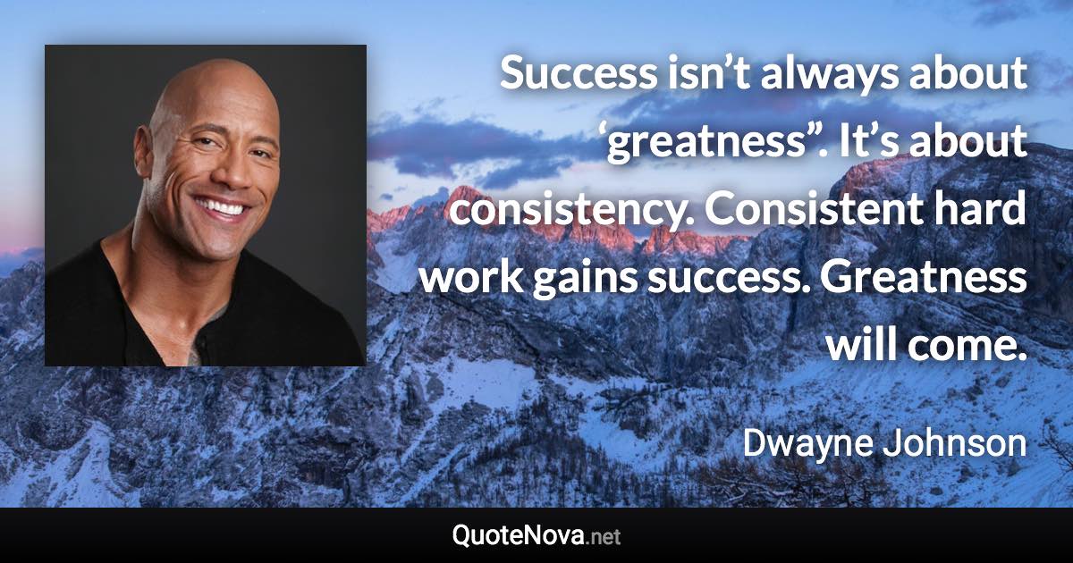 Success isn’t always about ‘greatness”. It’s about consistency. Consistent hard work gains success. Greatness will come. - Dwayne Johnson quote