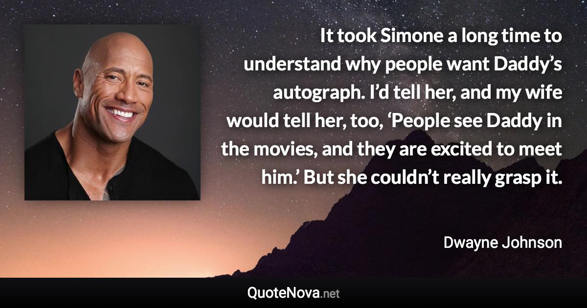 It took Simone a long time to understand why people want Daddy’s autograph. I’d tell her, and my wife would tell her, too, ‘People see Daddy in the movies, and they are excited to meet him.’ But she couldn’t really grasp it. - Dwayne Johnson quote