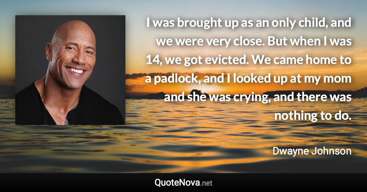 I was brought up as an only child, and we were very close. But when I was 14, we got evicted. We came home to a padlock, and I looked up at my mom and she was crying, and there was nothing to do. - Dwayne Johnson quote