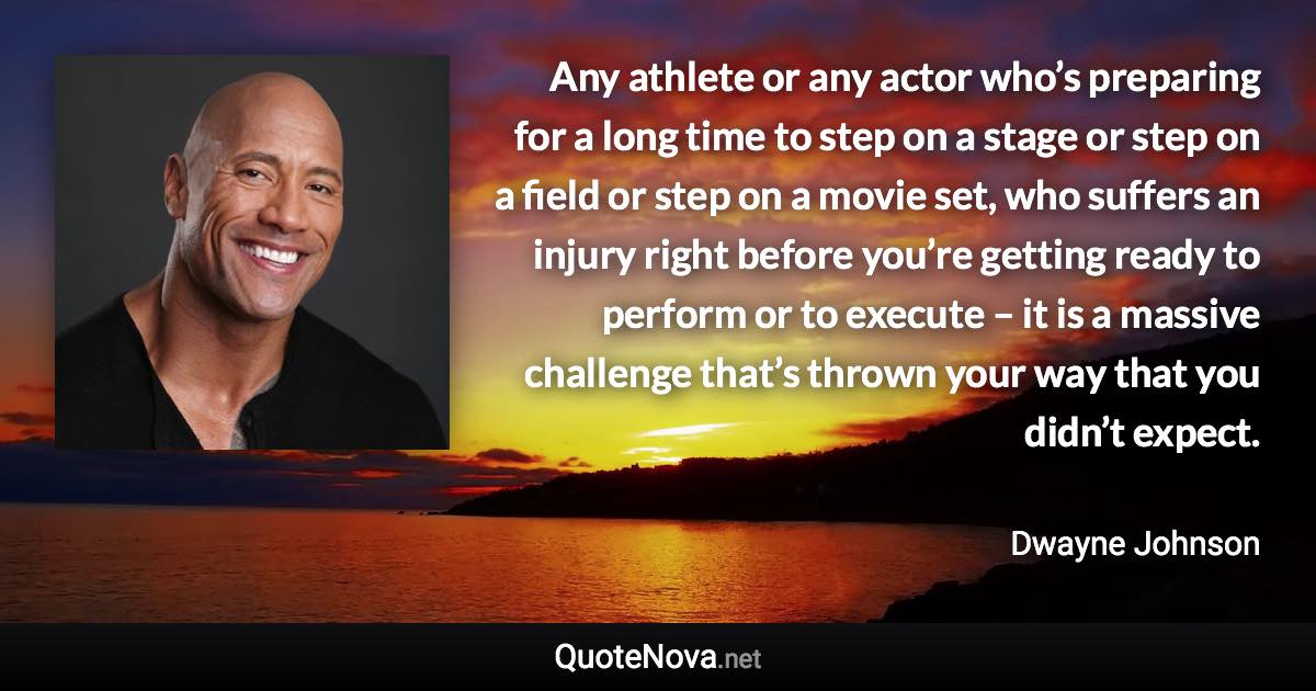 Any athlete or any actor who’s preparing for a long time to step on a stage or step on a field or step on a movie set, who suffers an injury right before you’re getting ready to perform or to execute – it is a massive challenge that’s thrown your way that you didn’t expect. - Dwayne Johnson quote