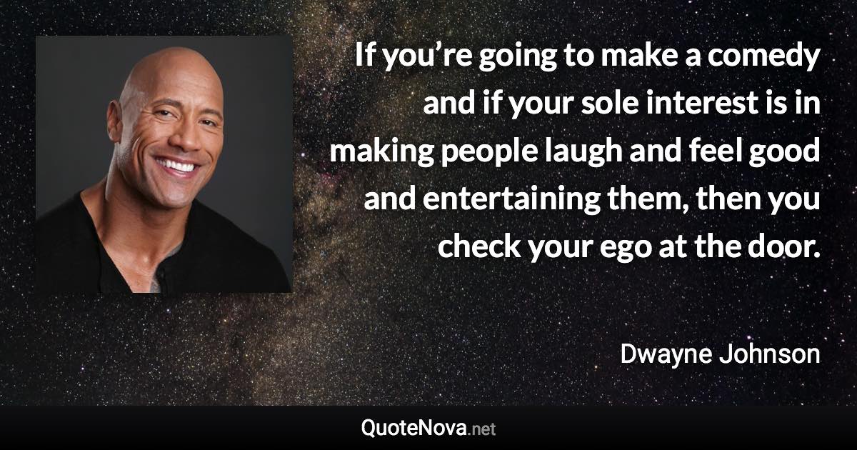 If you’re going to make a comedy and if your sole interest is in making people laugh and feel good and entertaining them, then you check your ego at the door. - Dwayne Johnson quote