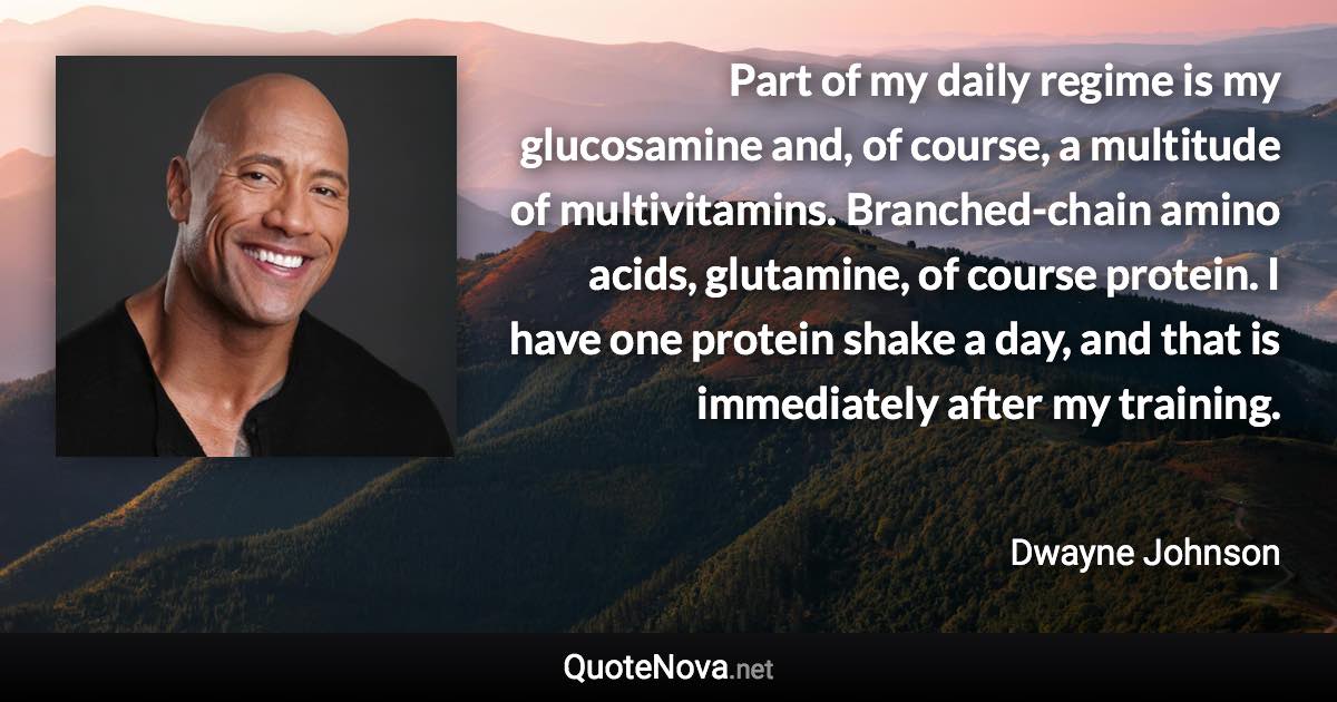 Part of my daily regime is my glucosamine and, of course, a multitude of multivitamins. Branched-chain amino acids, glutamine, of course protein. I have one protein shake a day, and that is immediately after my training. - Dwayne Johnson quote